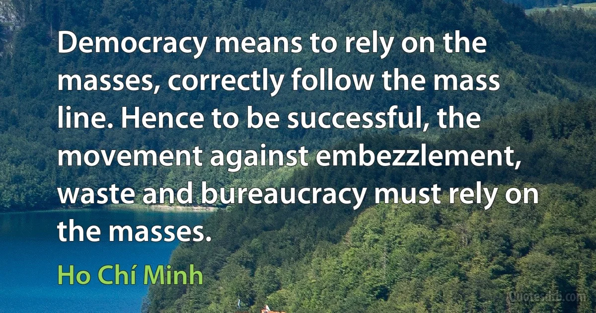 Democracy means to rely on the masses, correctly follow the mass line. Hence to be successful, the movement against embezzlement, waste and bureaucracy must rely on the masses. (Ho Chí Minh)