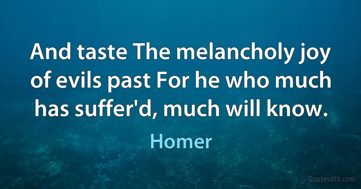 And taste The melancholy joy of evils past For he who much has suffer'd, much will know. (Homer)