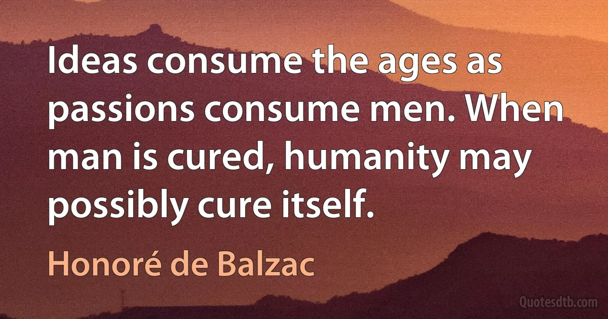 Ideas consume the ages as passions consume men. When man is cured, humanity may possibly cure itself. (Honoré de Balzac)