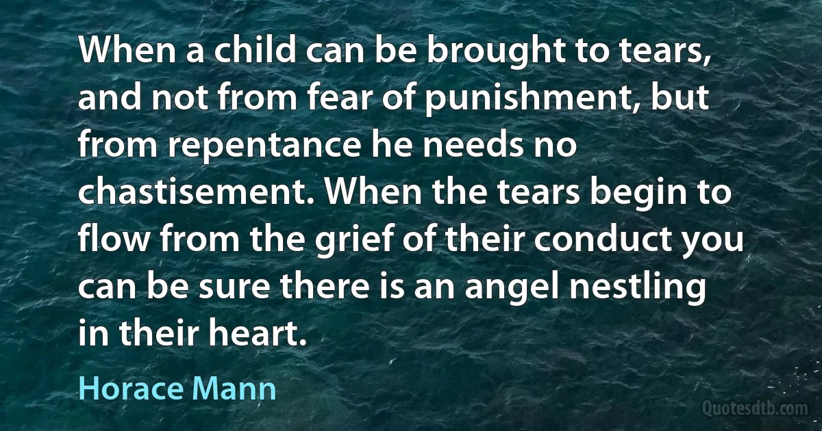 When a child can be brought to tears, and not from fear of punishment, but from repentance he needs no chastisement. When the tears begin to flow from the grief of their conduct you can be sure there is an angel nestling in their heart. (Horace Mann)