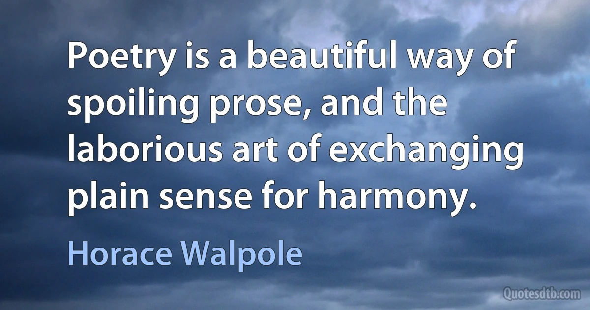 Poetry is a beautiful way of spoiling prose, and the laborious art of exchanging plain sense for harmony. (Horace Walpole)