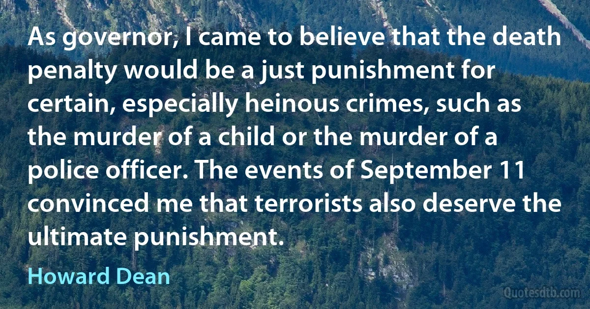 As governor, I came to believe that the death penalty would be a just punishment for certain, especially heinous crimes, such as the murder of a child or the murder of a police officer. The events of September 11 convinced me that terrorists also deserve the ultimate punishment. (Howard Dean)