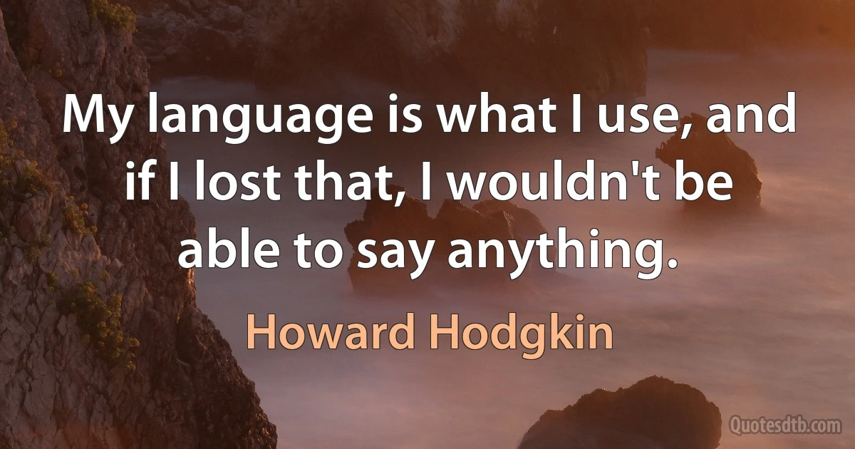 My language is what I use, and if I lost that, I wouldn't be able to say anything. (Howard Hodgkin)