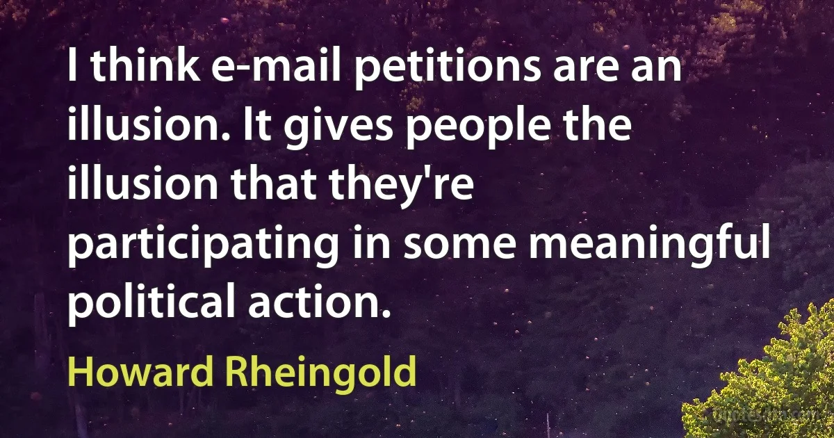 I think e-mail petitions are an illusion. It gives people the illusion that they're participating in some meaningful political action. (Howard Rheingold)