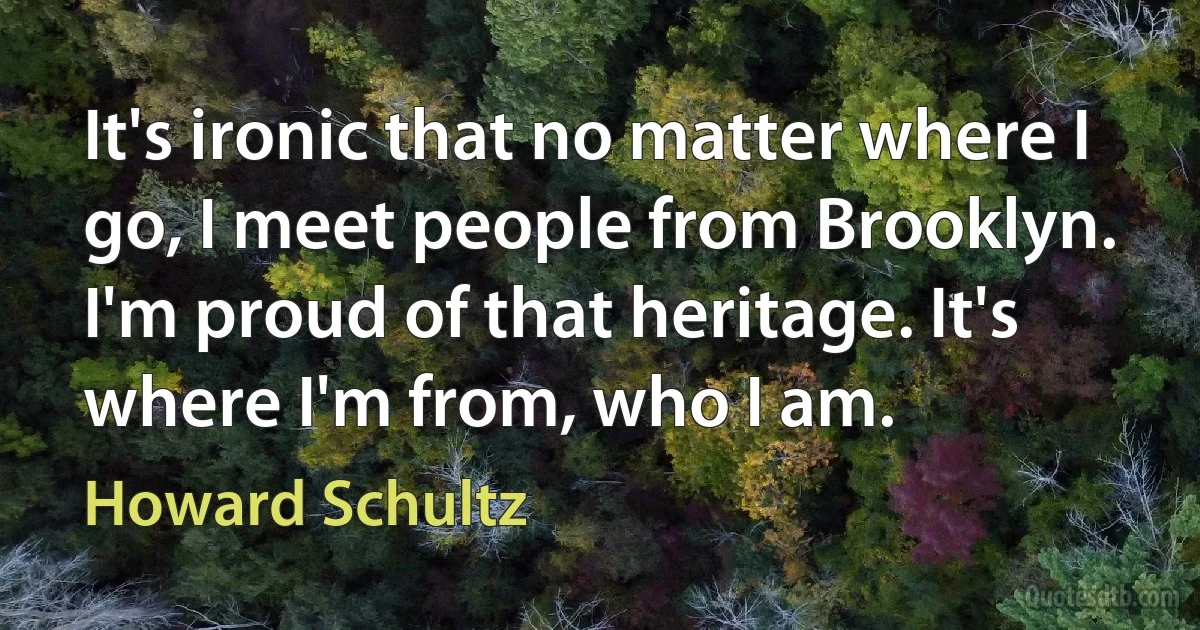 It's ironic that no matter where I go, I meet people from Brooklyn. I'm proud of that heritage. It's where I'm from, who I am. (Howard Schultz)