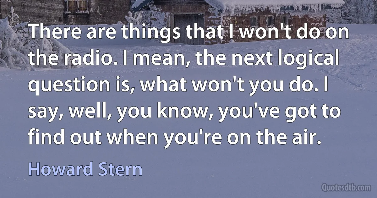 There are things that I won't do on the radio. I mean, the next logical question is, what won't you do. I say, well, you know, you've got to find out when you're on the air. (Howard Stern)