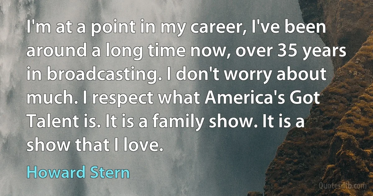 I'm at a point in my career, I've been around a long time now, over 35 years in broadcasting. I don't worry about much. I respect what America's Got Talent is. It is a family show. It is a show that I love. (Howard Stern)