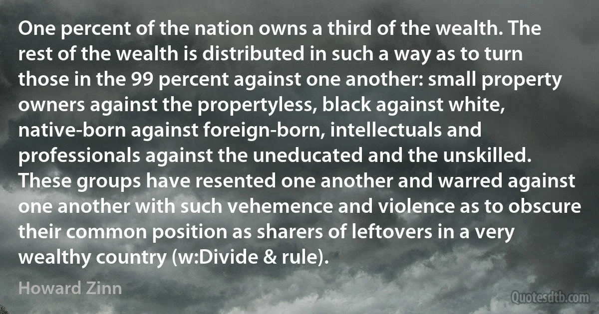 One percent of the nation owns a third of the wealth. The rest of the wealth is distributed in such a way as to turn those in the 99 percent against one another: small property owners against the propertyless, black against white, native-born against foreign-born, intellectuals and professionals against the uneducated and the unskilled. These groups have resented one another and warred against one another with such vehemence and violence as to obscure their common position as sharers of leftovers in a very wealthy country (w:Divide & rule). (Howard Zinn)