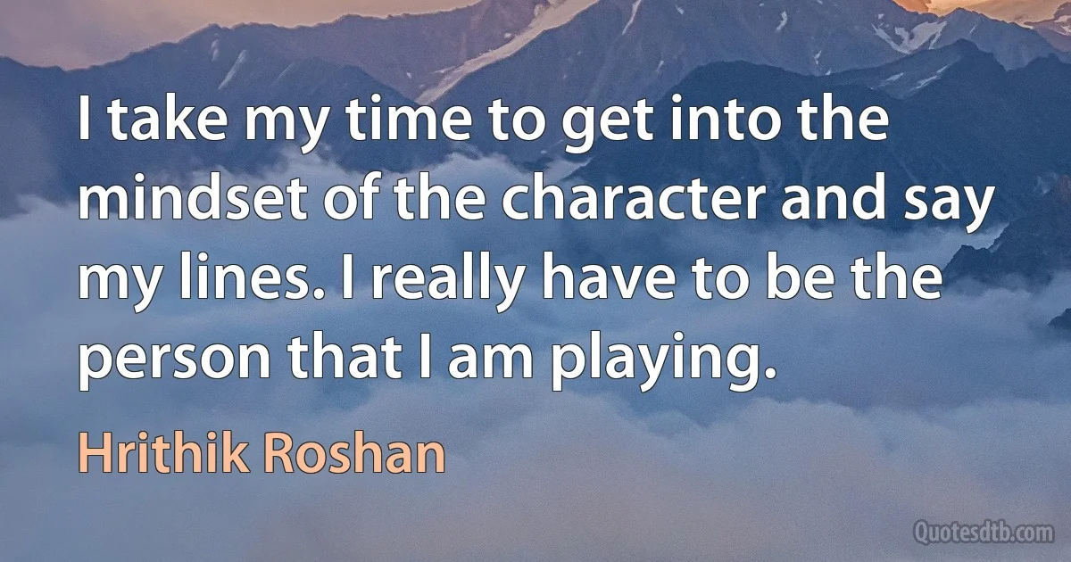 I take my time to get into the mindset of the character and say my lines. I really have to be the person that I am playing. (Hrithik Roshan)