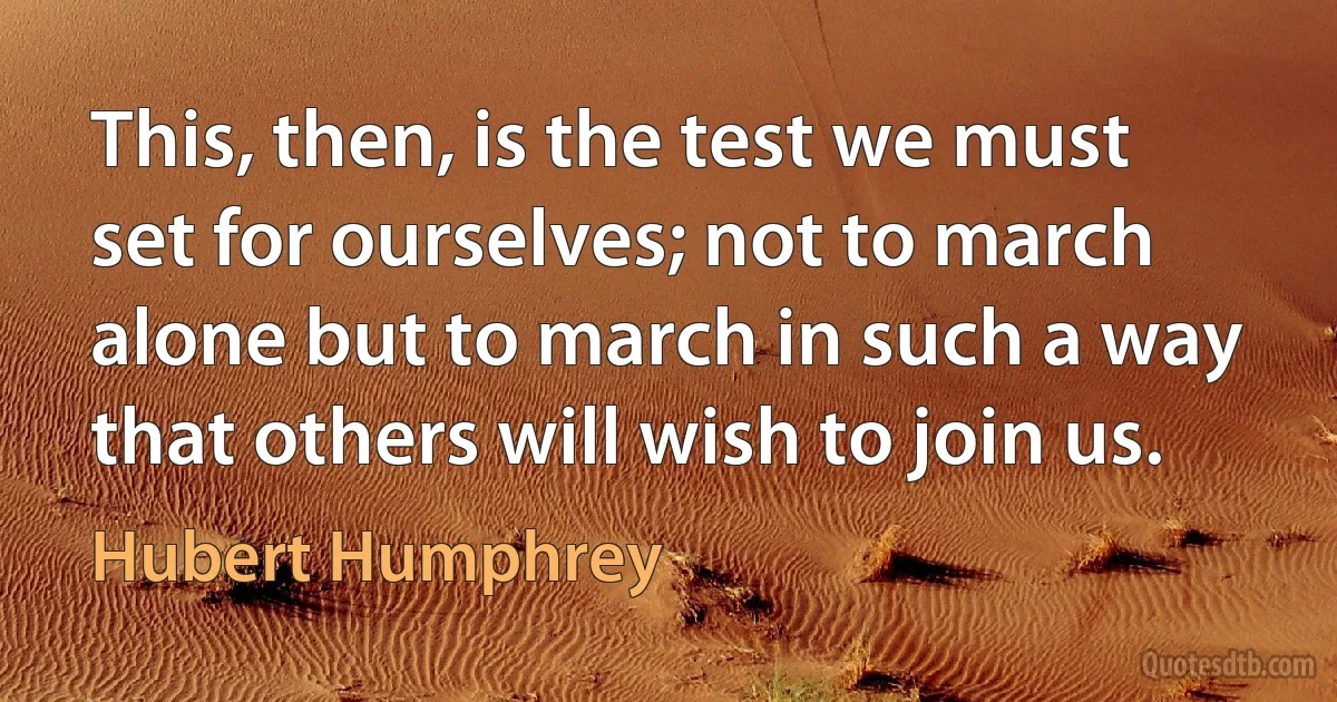 This, then, is the test we must set for ourselves; not to march alone but to march in such a way that others will wish to join us. (Hubert Humphrey)