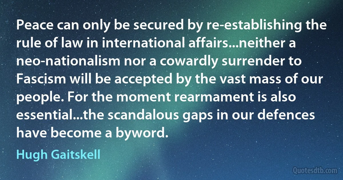 Peace can only be secured by re-establishing the rule of law in international affairs...neither a neo-nationalism nor a cowardly surrender to Fascism will be accepted by the vast mass of our people. For the moment rearmament is also essential...the scandalous gaps in our defences have become a byword. (Hugh Gaitskell)