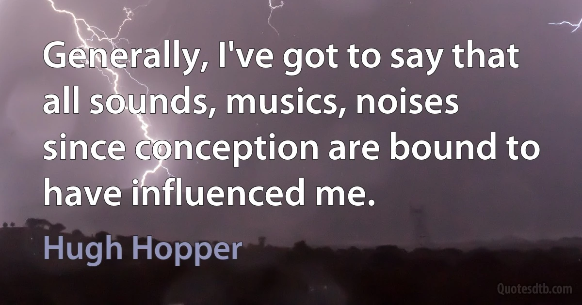 Generally, I've got to say that all sounds, musics, noises since conception are bound to have influenced me. (Hugh Hopper)