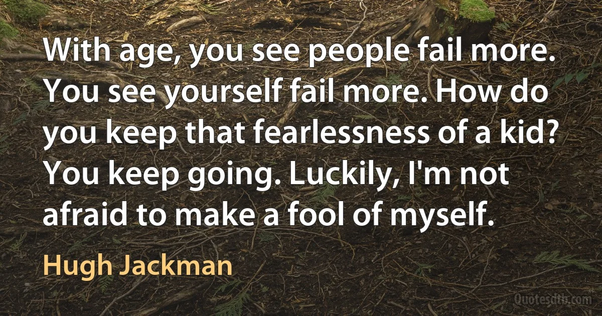 With age, you see people fail more. You see yourself fail more. How do you keep that fearlessness of a kid? You keep going. Luckily, I'm not afraid to make a fool of myself. (Hugh Jackman)