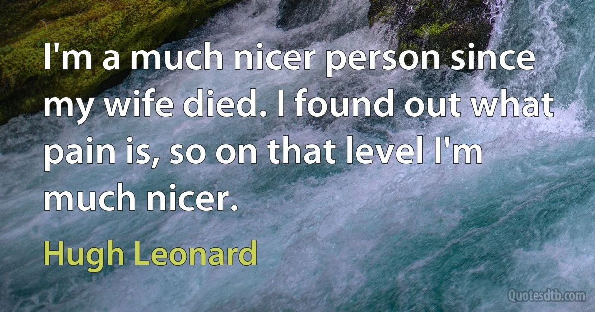 I'm a much nicer person since my wife died. I found out what pain is, so on that level I'm much nicer. (Hugh Leonard)