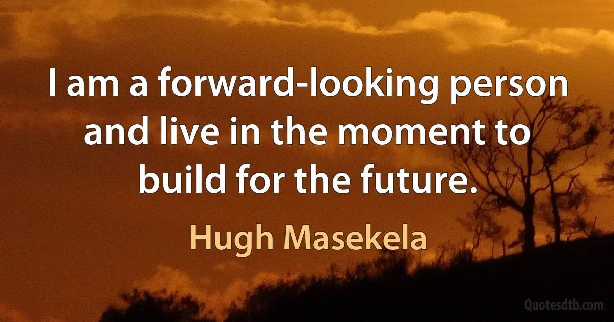 I am a forward-looking person and live in the moment to build for the future. (Hugh Masekela)