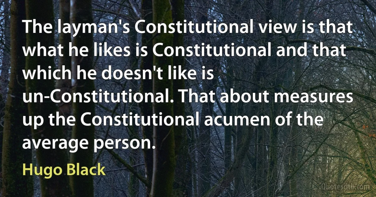 The layman's Constitutional view is that what he likes is Constitutional and that which he doesn't like is un-Constitutional. That about measures up the Constitutional acumen of the average person. (Hugo Black)