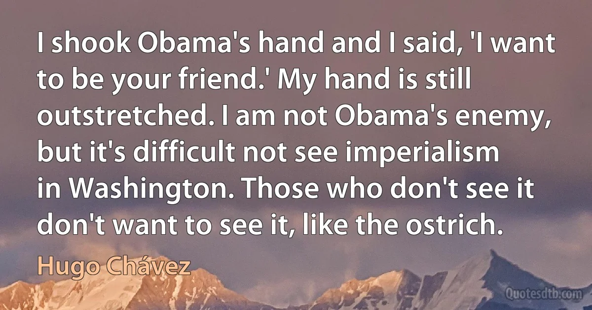 I shook Obama's hand and I said, 'I want to be your friend.' My hand is still outstretched. I am not Obama's enemy, but it's difficult not see imperialism in Washington. Those who don't see it don't want to see it, like the ostrich. (Hugo Chávez)