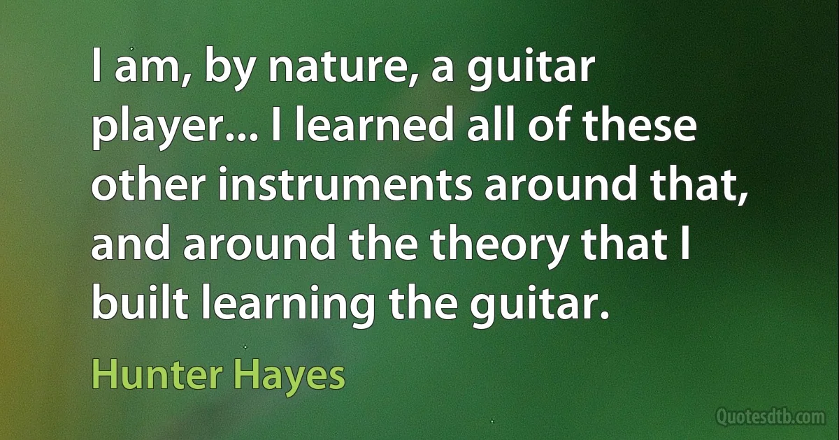 I am, by nature, a guitar player... I learned all of these other instruments around that, and around the theory that I built learning the guitar. (Hunter Hayes)