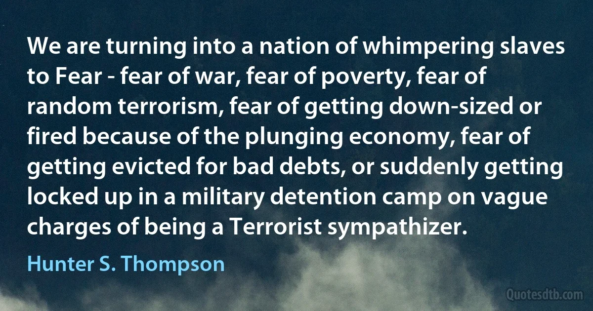 We are turning into a nation of whimpering slaves to Fear - fear of war, fear of poverty, fear of random terrorism, fear of getting down-sized or fired because of the plunging economy, fear of getting evicted for bad debts, or suddenly getting locked up in a military detention camp on vague charges of being a Terrorist sympathizer. (Hunter S. Thompson)