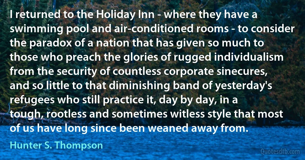 I returned to the Holiday Inn - where they have a swimming pool and air-conditioned rooms - to consider the paradox of a nation that has given so much to those who preach the glories of rugged individualism from the security of countless corporate sinecures, and so little to that diminishing band of yesterday's refugees who still practice it, day by day, in a tough, rootless and sometimes witless style that most of us have long since been weaned away from. (Hunter S. Thompson)