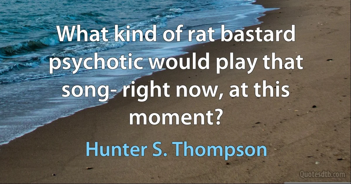 What kind of rat bastard psychotic would play that song- right now, at this moment? (Hunter S. Thompson)