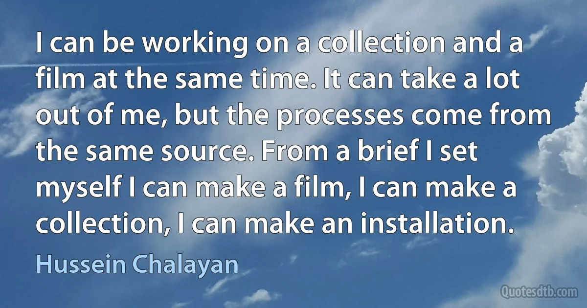 I can be working on a collection and a film at the same time. It can take a lot out of me, but the processes come from the same source. From a brief I set myself I can make a film, I can make a collection, I can make an installation. (Hussein Chalayan)