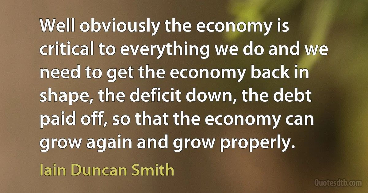 Well obviously the economy is critical to everything we do and we need to get the economy back in shape, the deficit down, the debt paid off, so that the economy can grow again and grow properly. (Iain Duncan Smith)