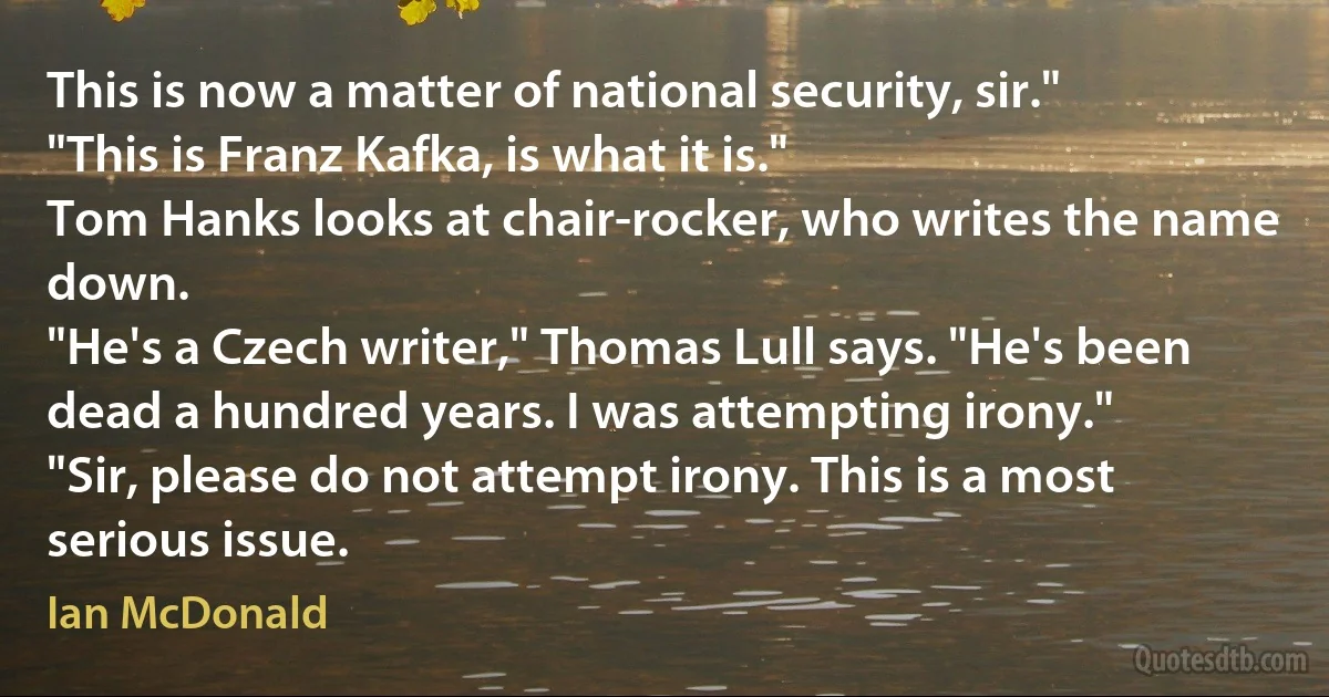 This is now a matter of national security, sir."
"This is Franz Kafka, is what it is."
Tom Hanks looks at chair-rocker, who writes the name down.
"He's a Czech writer," Thomas Lull says. "He's been dead a hundred years. I was attempting irony."
"Sir, please do not attempt irony. This is a most serious issue. (Ian McDonald)