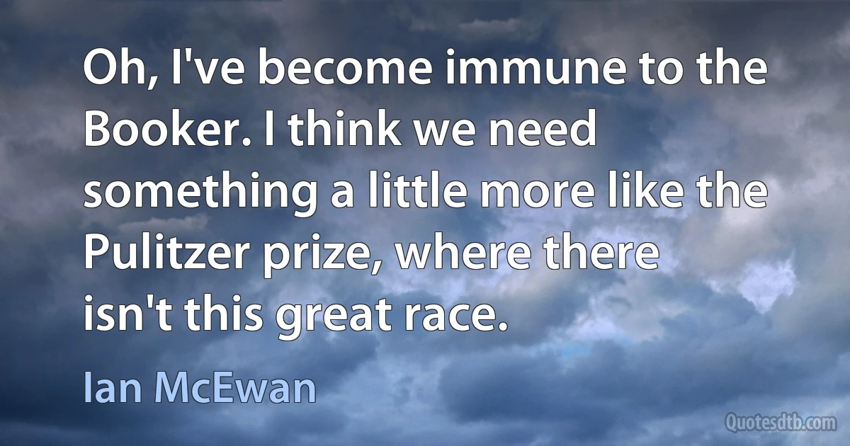 Oh, I've become immune to the Booker. I think we need something a little more like the Pulitzer prize, where there isn't this great race. (Ian McEwan)