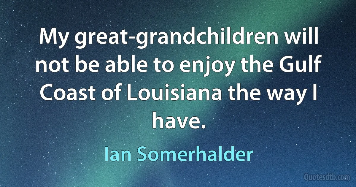 My great-grandchildren will not be able to enjoy the Gulf Coast of Louisiana the way I have. (Ian Somerhalder)