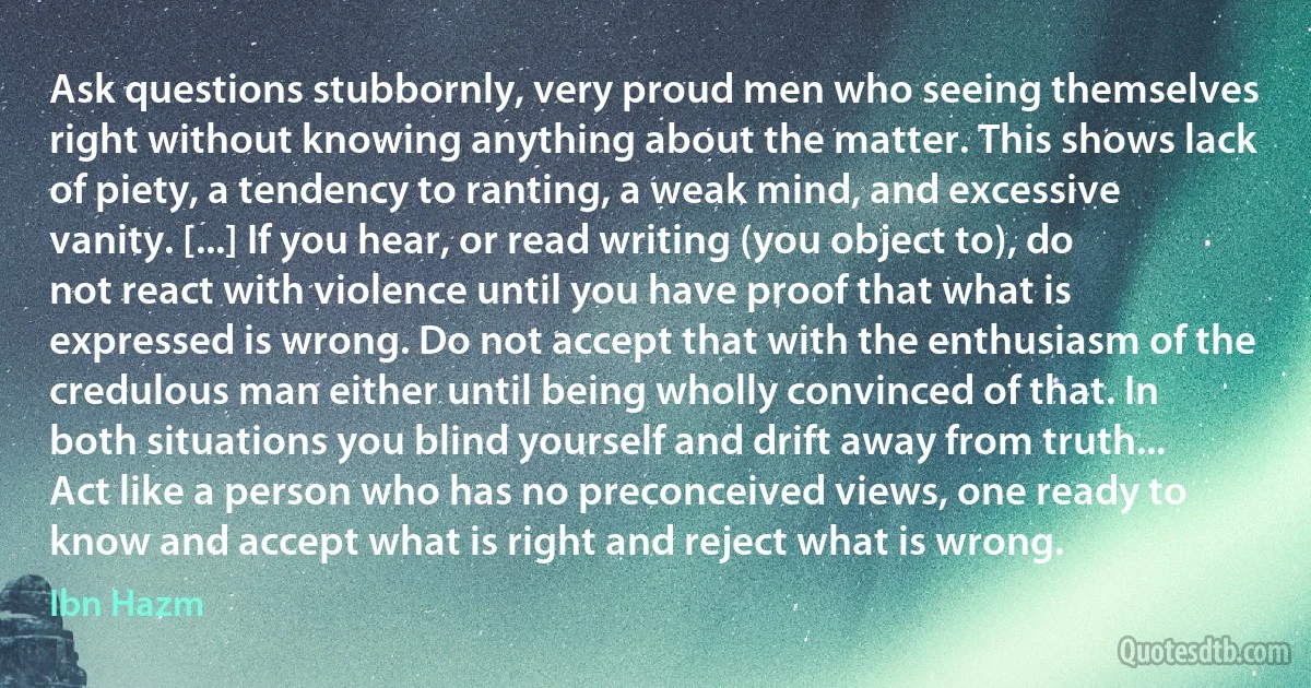 Ask questions stubbornly, very proud men who seeing themselves right without knowing anything about the matter. This shows lack of piety, a tendency to ranting, a weak mind, and excessive vanity. [...] If you hear, or read writing (you object to), do not react with violence until you have proof that what is expressed is wrong. Do not accept that with the enthusiasm of the credulous man either until being wholly convinced of that. In both situations you blind yourself and drift away from truth... Act like a person who has no preconceived views, one ready to know and accept what is right and reject what is wrong. (Ibn Hazm)