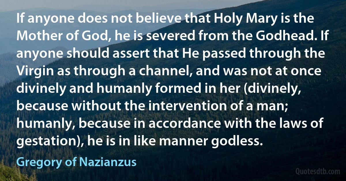 If anyone does not believe that Holy Mary is the Mother of God, he is severed from the Godhead. If anyone should assert that He passed through the Virgin as through a channel, and was not at once divinely and humanly formed in her (divinely, because without the intervention of a man; humanly, because in accordance with the laws of gestation), he is in like manner godless. (Gregory of Nazianzus)