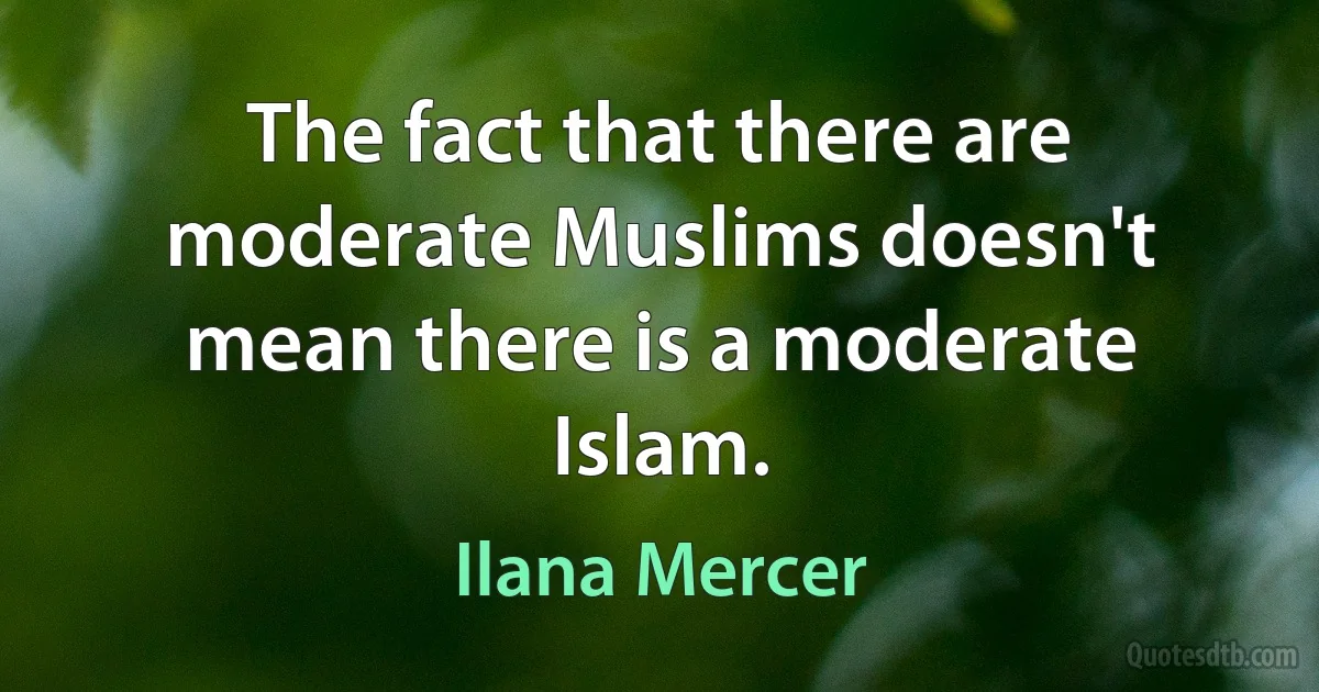 The fact that there are moderate Muslims doesn't mean there is a moderate Islam. (Ilana Mercer)