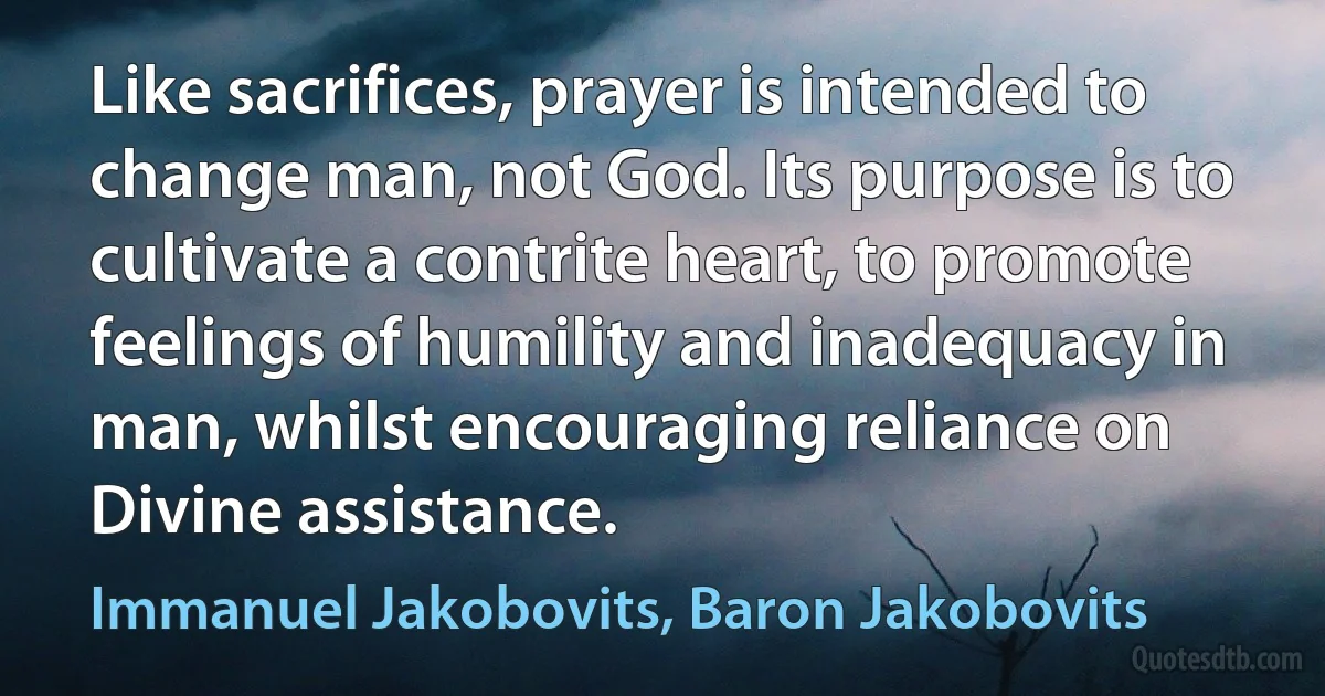 Like sacrifices, prayer is intended to change man, not God. Its purpose is to cultivate a contrite heart, to promote feelings of humility and inadequacy in man, whilst encouraging reliance on Divine assistance. (Immanuel Jakobovits, Baron Jakobovits)