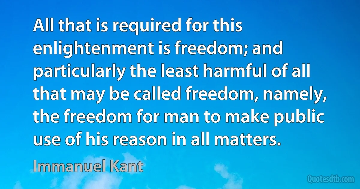 All that is required for this enlightenment is freedom; and particularly the least harmful of all that may be called freedom, namely, the freedom for man to make public use of his reason in all matters. (Immanuel Kant)