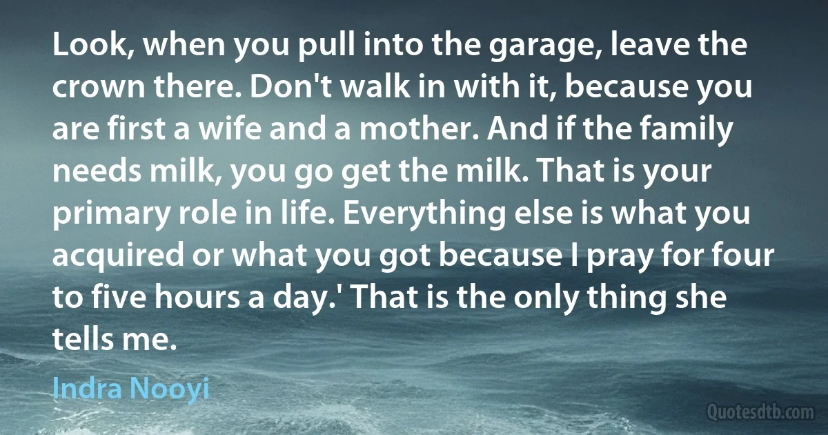 Look, when you pull into the garage, leave the crown there. Don't walk in with it, because you are first a wife and a mother. And if the family needs milk, you go get the milk. That is your primary role in life. Everything else is what you acquired or what you got because I pray for four to five hours a day.' That is the only thing she tells me. (Indra Nooyi)