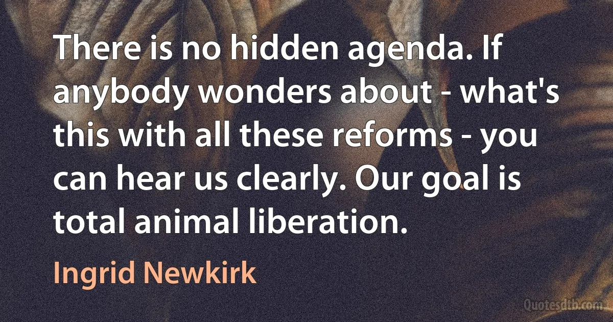 There is no hidden agenda. If anybody wonders about - what's this with all these reforms - you can hear us clearly. Our goal is total animal liberation. (Ingrid Newkirk)