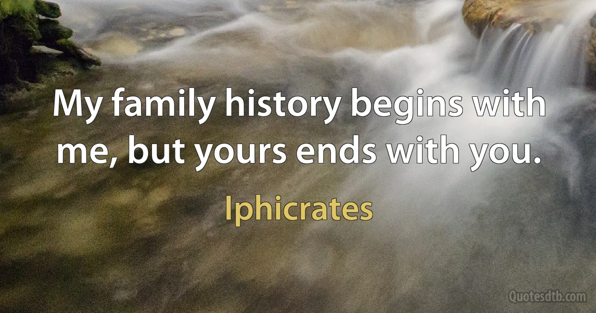 My family history begins with me, but yours ends with you. (Iphicrates)