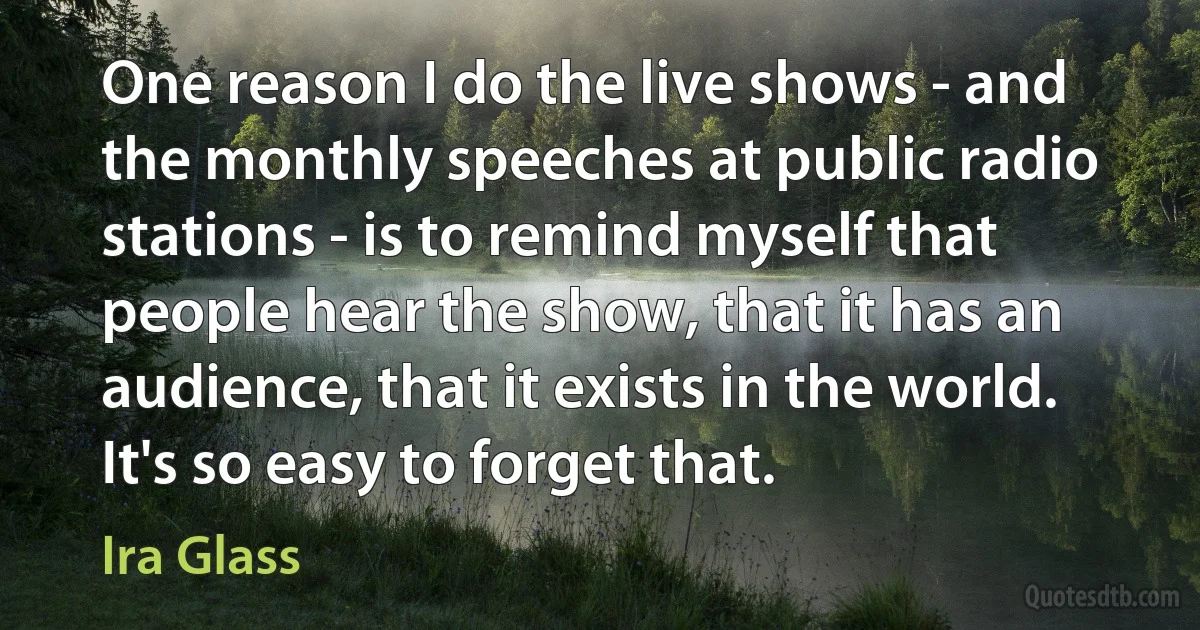 One reason I do the live shows - and the monthly speeches at public radio stations - is to remind myself that people hear the show, that it has an audience, that it exists in the world. It's so easy to forget that. (Ira Glass)