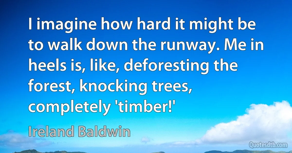 I imagine how hard it might be to walk down the runway. Me in heels is, like, deforesting the forest, knocking trees, completely 'timber!' (Ireland Baldwin)