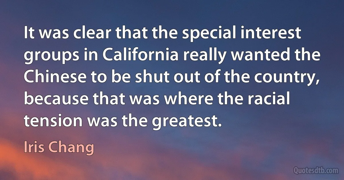 It was clear that the special interest groups in California really wanted the Chinese to be shut out of the country, because that was where the racial tension was the greatest. (Iris Chang)