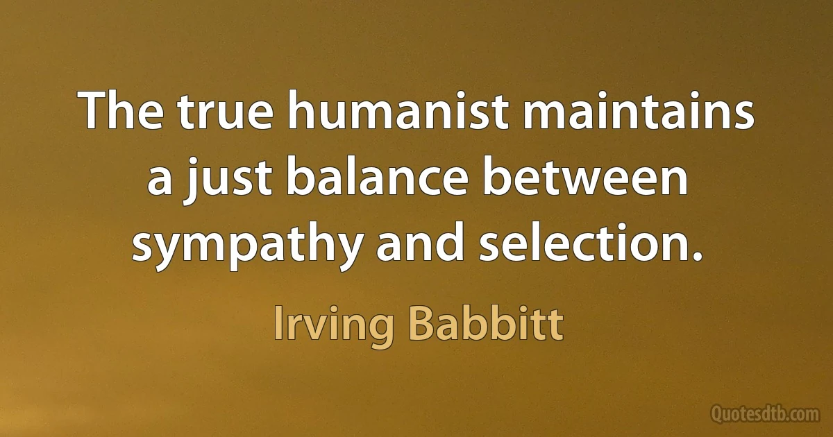 The true humanist maintains a just balance between sympathy and selection. (Irving Babbitt)