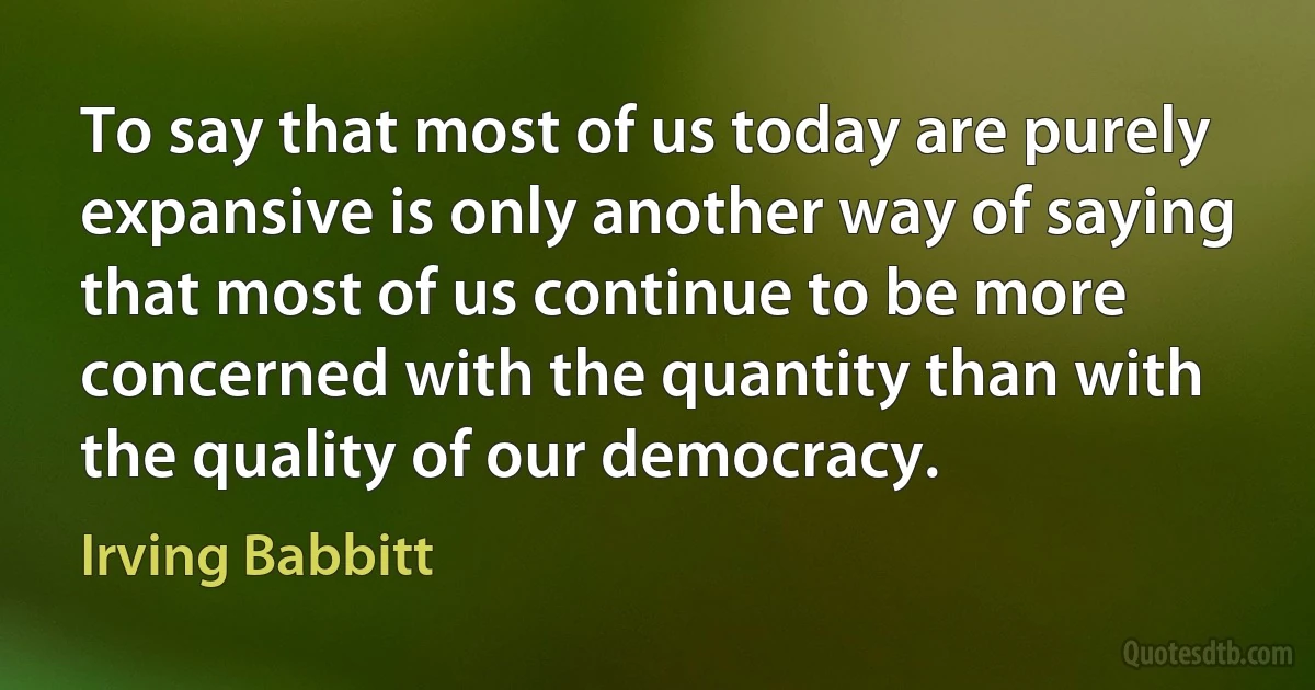 To say that most of us today are purely expansive is only another way of saying that most of us continue to be more concerned with the quantity than with the quality of our democracy. (Irving Babbitt)