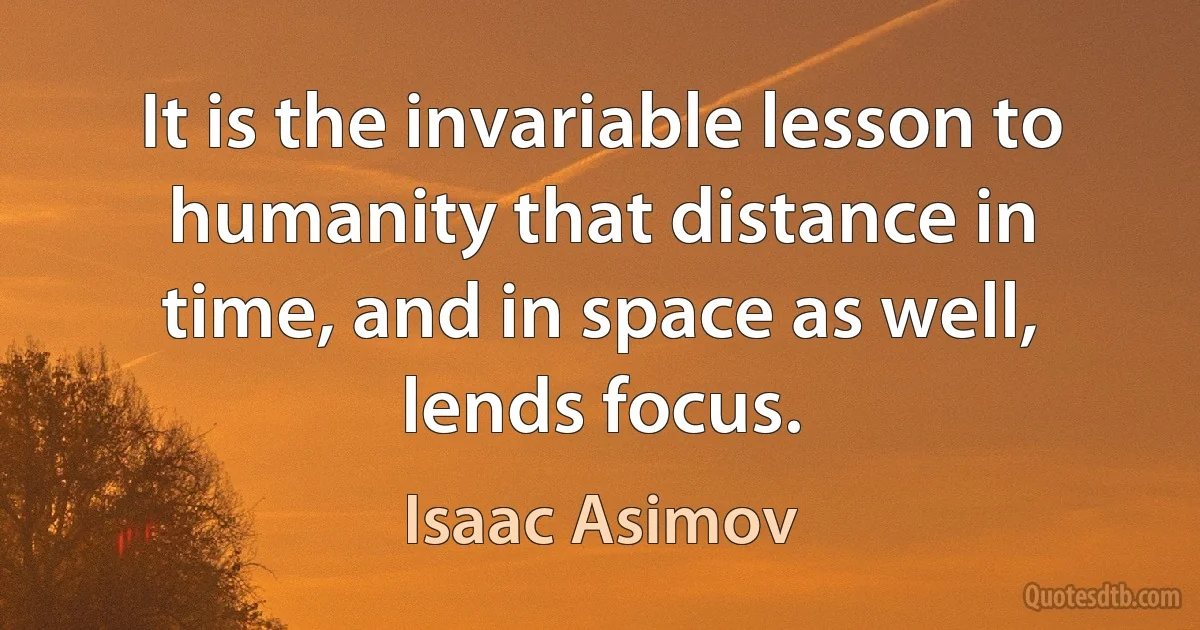 It is the invariable lesson to humanity that distance in time, and in space as well, lends focus. (Isaac Asimov)