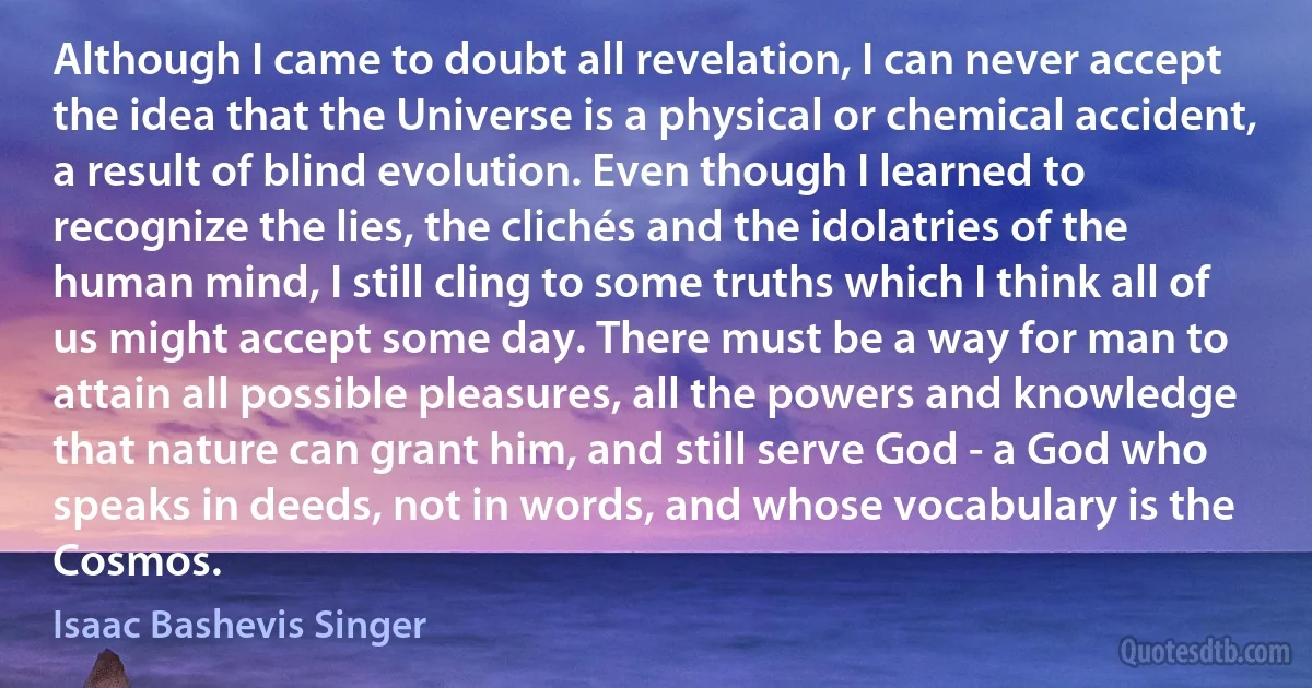 Although I came to doubt all revelation, I can never accept the idea that the Universe is a physical or chemical accident, a result of blind evolution. Even though I learned to recognize the lies, the clichés and the idolatries of the human mind, I still cling to some truths which I think all of us might accept some day. There must be a way for man to attain all possible pleasures, all the powers and knowledge that nature can grant him, and still serve God - a God who speaks in deeds, not in words, and whose vocabulary is the Cosmos. (Isaac Bashevis Singer)