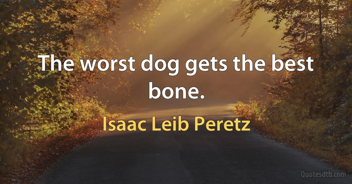 The worst dog gets the best bone. (Isaac Leib Peretz)