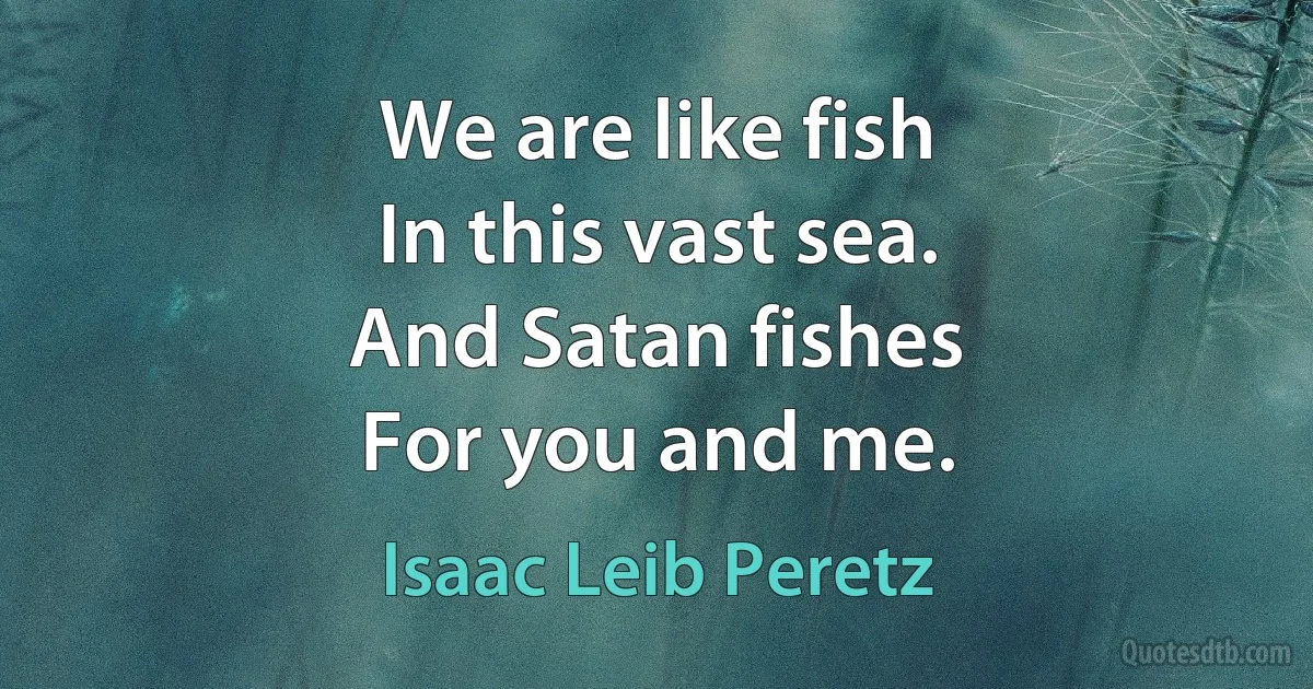 We are like fish
In this vast sea.
And Satan fishes
For you and me. (Isaac Leib Peretz)