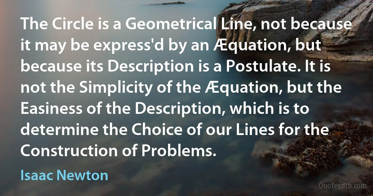 The Circle is a Geometrical Line, not because it may be express'd by an Æquation, but because its Description is a Postulate. It is not the Simplicity of the Æquation, but the Easiness of the Description, which is to determine the Choice of our Lines for the Construction of Problems. (Isaac Newton)