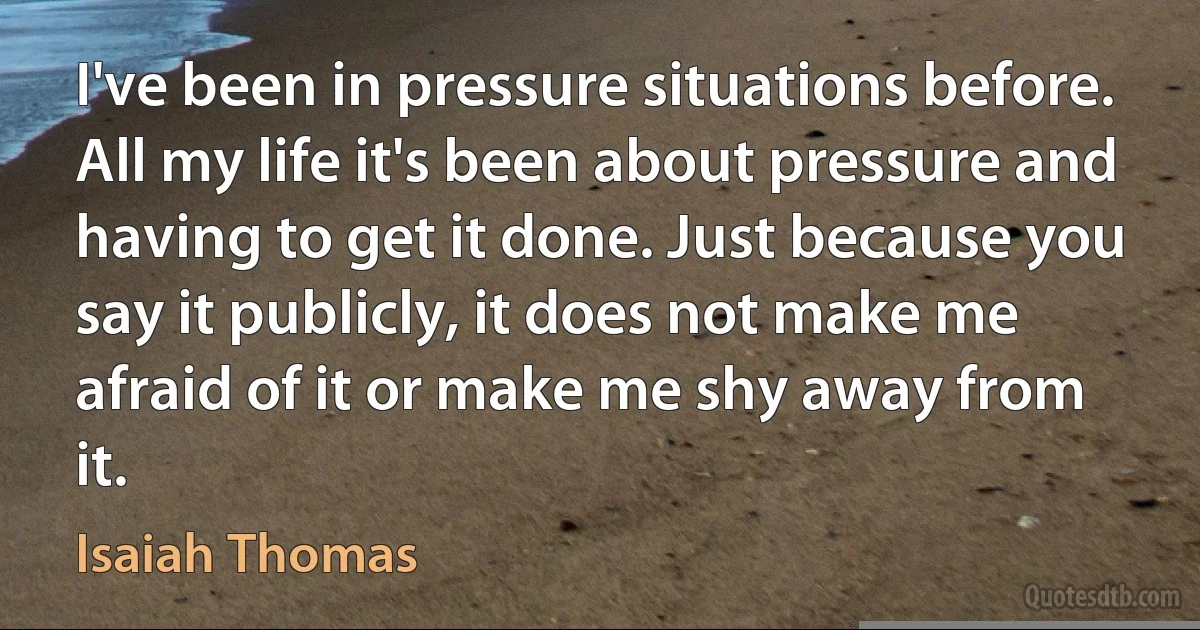 I've been in pressure situations before. All my life it's been about pressure and having to get it done. Just because you say it publicly, it does not make me afraid of it or make me shy away from it. (Isaiah Thomas)