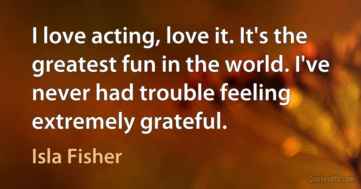 I love acting, love it. It's the greatest fun in the world. I've never had trouble feeling extremely grateful. (Isla Fisher)